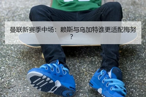 曼联新赛季中场：赖斯与乌加特谁更适配梅努？